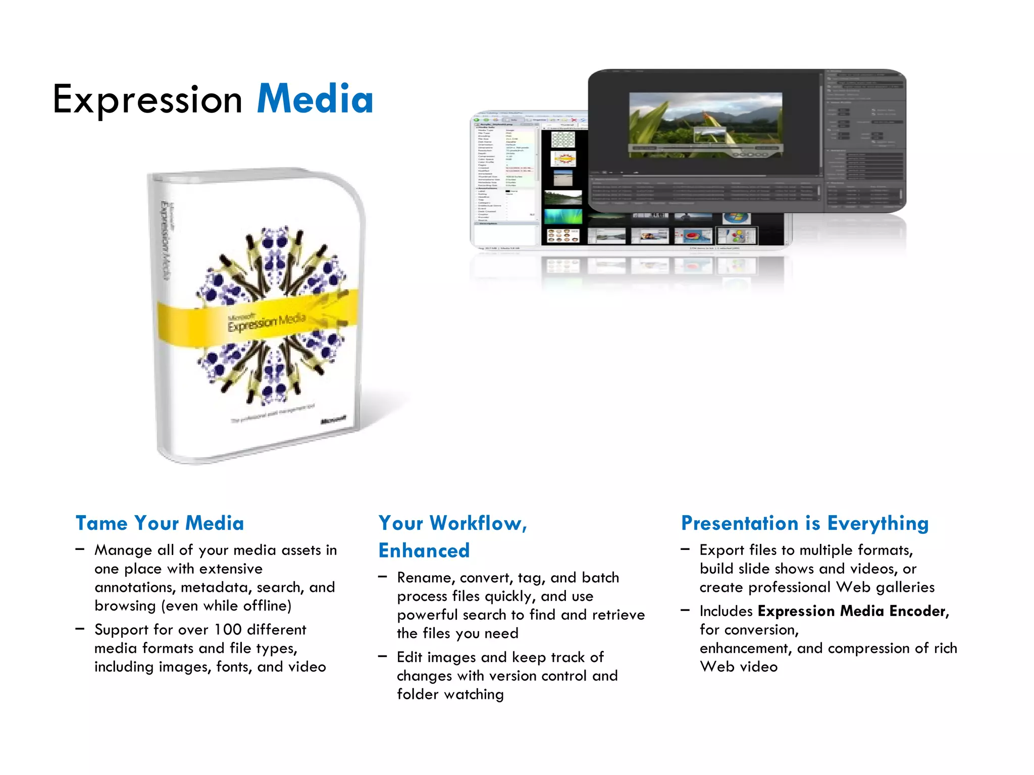Expression  Media Tame Your Media Manage all of your media assets in one place with extensive annotations, metadata, search, and browsing (even while offline) Support for over 100 different media formats and file types, including images, fonts, and video Your Workflow, Enhanced Rename, convert, tag, and batch process files quickly, and use powerful search to find and retrieve the files you need Edit images and keep track of changes with version control and folder watching Presentation is Everything Export files to multiple formats, build slide shows and videos, or create professional Web galleries Includes  Expression Media Encoder , for conversion, enhancement, and compression of rich Web video 