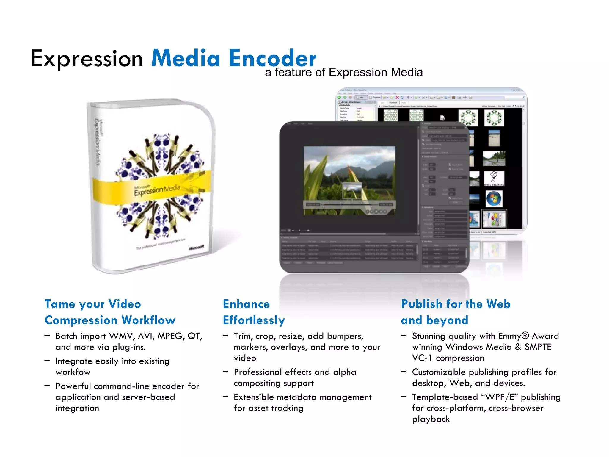 Expression  Media Encoder Tame your Video  Compression Workflow Batch import WMV, AVI, MPEG, QT, and more via plug-ins. Integrate easily into existing workfow Powerful command-line encoder for application and server-based integration Enhance  Effortlessly Trim, crop, resize, add bumpers, markers, overlays, and more to your video Professional effects and alpha compositing support  Extensible metadata management for asset tracking Publish for the Web  and beyond Stunning quality with Emmy® Award winning Windows Media & SMPTE VC-1 compression Customizable publishing profiles for desktop, Web, and devices. Template-based “WPF/E” publishing for cross-platform, cross-browser playback a feature of Expression Media 