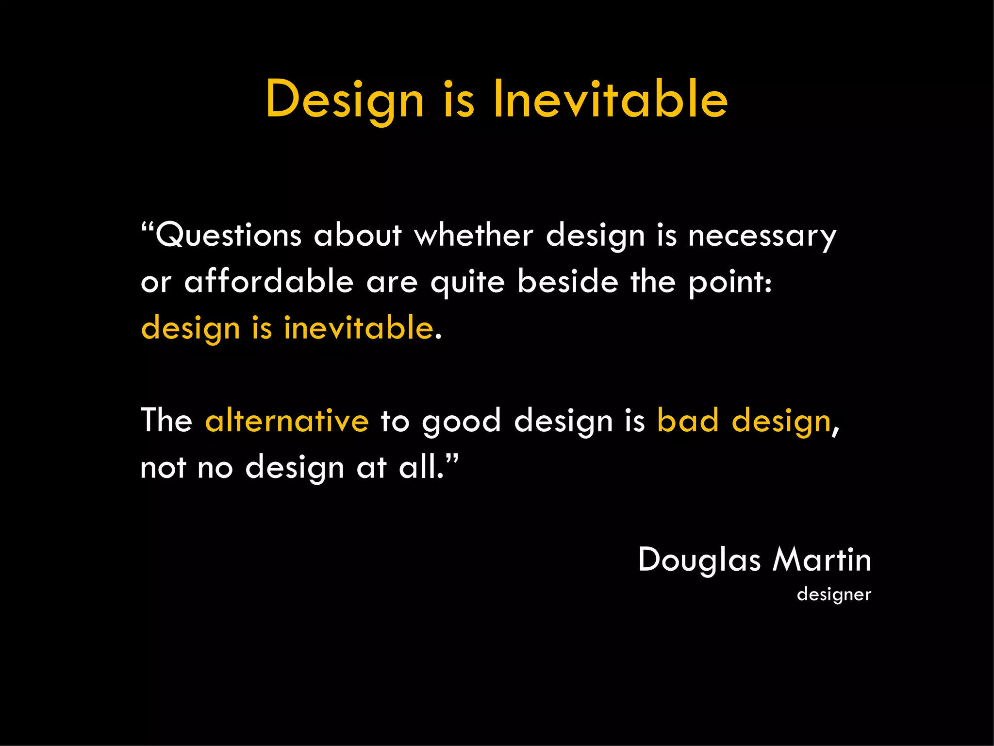 Design is Inevitable “ Questions about whether design is necessary or affordable are quite beside the point:  design is inevitable .  The  alternative  to good design is  bad design , not no design at all.” Douglas Martin designer 