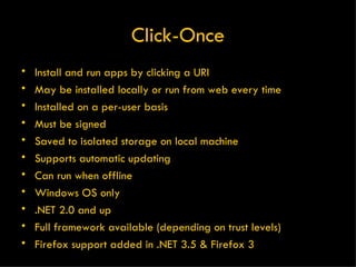 Click-Once Install and run apps by clicking a URI May be installed locally or run from web every time Installed on a per-user basis Must be signed Saved to isolated storage on local machine Supports automatic updating Can run when offline Windows OS only .NET 2.0 and up Full framework available (depending on trust levels) Firefox support added in .NET 3.5 & Firefox 3 