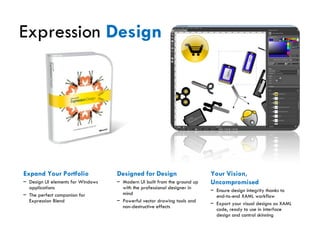 Expression  Design Expand Your Portfolio Design UI elements for Windows applications The perfect companion for Expression Blend Designed for Design Modern UI built from the ground up with the professional designer in mind Powerful vector drawing tools and non-destructive effects Your Vision, Uncompromised Ensure design integrity thanks to end-to-end XAML workflow Export your visual designs as XAML code, ready to use in interface design and control skinning 