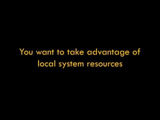 You want to take advantage of local system resources 