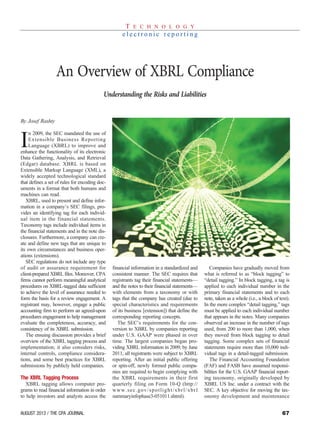 67AUGUST 2013 / THE CPA JOURNAL
By Josef Rashty
I
n 2009, the SEC mandated the use of
Extensible Business Reporting
Language (XBRL) to improve and
enhance the functionality of its electronic
Data Gathering, Analysis, and Retrieval
(Edgar) database. XBRL is based on
Extensible Markup Language (XML), a
widely accepted technological standard
that defines a set of rules for encoding doc-
uments in a format that both humans and
machines can read.
XBRL, used to present and define infor-
mation in a company’s SEC filings, pro-
vides an identifying tag for each individ-
ual item in the financial statements.
Taxonomy tags include individual items in
the financial statements and in the note dis-
closures. Furthermore, a company can cre-
ate and define new tags that are unique to
its own circumstances and business oper-
ations (extensions).
SEC regulations do not include any type
of audit or assurance requirement for
client-prepared XBRL files. Moreover, CPA
firms cannot perform meaningful analytical
procedures on XBRL-tagged data sufficient
to achieve the level of assurance needed to
form the basis for a review engagement. A
registrant may, however, engage a public
accounting firm to perform an agreed-upon
procedures engagement to help management
evaluate the completeness, accuracy, and
consistency of its XBRL submission.
The ensuing discussion provides a brief
overview of the XBRL tagging process and
implementation; it also considers risks,
internal controls, compliance considera-
tions, and some best practices for XBRL
submissions by publicly held companies.
The XBRL Tagging Process
XBRL tagging allows computer pro-
grams to read financial information in order
to help investors and analysts access the
financial information in a standardized and
consistent manner. The SEC requires that
registrants tag their financial statements—
and the notes to their financial statements—
with elements from a taxonomy or with
tags that the company has created (due to
special characteristics and requirements
of its business [extension]) that define the
corresponding reporting concepts.
The SEC’s requirements for the con-
version to XBRL by companies reporting
under U.S. GAAP were phased in over
time. The largest companies began pro-
viding XBRL information in 2009; by June
2011, all registrants were subject to XBRL
reporting. After an initial public offering
or spin-off, newly formed public compa-
nies are required to begin complying with
the XBRL requirements in their first
quarterly filing on Form 10-Q (http://
www.sec.gov/spotlight/xbrl/xbrl
summaryinfophase3-051011.shtml).
Companies have gradually moved from
what is referred to as “block tagging” to
“detail tagging.” In block tagging, a tag is
applied to each individual number in the
primary financial statements and to each
note, taken as a whole (i.e., a block of text).
In the more complex “detail tagging,” tags
must be applied to each individual number
that appears in the notes. Many companies
observed an increase in the number of tags
used, from 200 to more than 1,000, when
they moved from block tagging to detail
tagging. Some complex sets of financial
statements require more than 10,000 indi-
vidual tags in a detail-tagged submission.
The Financial Accounting Foundation
(FAF) and FASB have assumed responsi-
bilities for the U.S. GAAP financial report-
ing taxonomy, originally developed by
XBRL US Inc. under a contract with the
SEC. A key objective for moving the tax-
onomy development and maintenance
T E C H N O L O G Y
e l e c t r o n i c r e p o r t i n g
An Overview of XBRL Compliance
Understanding the Risks and Liabilities
 