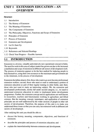 UNIT 1 EXTENSION EDUCATION -AN
OVERVIEW
Structure
1.1 Introduction
1.2 The History of Extension
1.3 The Meaning of Extension
1.4 The Components of Extension
1.5 The Philosophy, Objectives, Functions and Scope of Extension
1.6 Principles of Extension
1.7 Process of Extension
1.8 Extension and Development
1.9 Let Us Sum Up
1.10 Keywords
1.11 -Referencesand Selected Readings
1.12 Check Your Progress - Possible Answers
1 . INTRODUCTION
Extension is a diverse, valuable and relatively new operational concept inIndia.
Theneed forworkin this areaof subjectmatterhas grownoutduetotheincreased
contributionand scope of extenkionin differentsub sectorsof development work.
The process of extension appears to be the best method for inducing people to
help themselves,using their own resourcesto the maximum and governmentaid
to the minimum, in the process of development.
Extension disciplineattracts;first,thosewhowant to goon tobecomeprofessional
extension workers; second, those who need or want to understand a portion of
extension education as part of their regular training in other fields; and, third,
those who just want to study an interesting subject. We, the extension and
development professionals, mostly fall under second category, i.e., we need to
understand extension education in order to implement better development
programmes.Further, the extension concept and its applicationsare well known
to researchers, teachers and functionaries working in agriculture and 'allied
sciences. But the meaning, concept, importance, and application of extension
principles are not well understood by the wider sections of people in other sub
sectors of development. Therefore, the purpose of this unit is to make you
understand these issues so that you can carry out extensionwork in differentsub
sectors of development.
After studyingthis unit you should be able to:
discuss'the history, meaning, components, objectives, and functions of
extension;
describe the principles and process of extension education; and I
explain the interrelationship between extension and development.
 