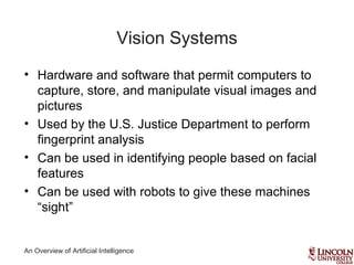 An Overview of Artificial Intelligence
Vision Systems
• Hardware and software that permit computers to
capture, store, and manipulate visual images and
pictures
• Used by the U.S. Justice Department to perform
fingerprint analysis
• Can be used in identifying people based on facial
features
• Can be used with robots to give these machines
“sight”
 