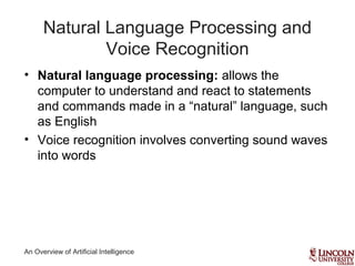 An Overview of Artificial Intelligence
Natural Language Processing and
Voice Recognition
• Natural language processing: allows the
computer to understand and react to statements
and commands made in a “natural” language, such
as English
• Voice recognition involves converting sound waves
into words
 