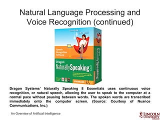 An Overview of Artificial Intelligence
Natural Language Processing and
Voice Recognition (continued)
Dragon Systems’ Naturally Speaking 8 Essentials uses continuous voice
recognition, or natural speech, allowing the user to speak to the computer at a
normal pace without pausing between words. The spoken words are transcribed
immediately onto the computer screen. (Source: Courtesy of Nuance
Communications, Inc.)
 