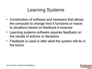 An Overview of Artificial Intelligence
Learning Systems
• Combination of software and hardware that allows
the computer to change how it functions or reacts
to situations based on feedback it receives
• Learning systems software requires feedback on
the results of actions or decisions
• Feedback is used to alter what the system will do in
the future
 