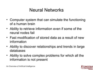 An Overview of Artificial Intelligence
Neural Networks
• Computer system that can simulate the functioning
of a human brain
• Ability to retrieve information even if some of the
neural nodes fail
• Fast modification of stored data as a result of new
information
• Ability to discover relationships and trends in large
databases
• Ability to solve complex problems for which all the
information is not present
 