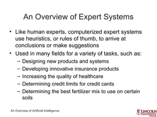 An Overview of Artificial Intelligence
An Overview of Expert Systems
• Like human experts, computerized expert systems
use heuristics, or rules of thumb, to arrive at
conclusions or make suggestions
• Used in many fields for a variety of tasks, such as:
– Designing new products and systems
– Developing innovative insurance products
– Increasing the quality of healthcare
– Determining credit limits for credit cards
– Determining the best fertilizer mix to use on certain
soils
 