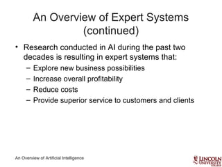 An Overview of Artificial Intelligence
An Overview of Expert Systems
(continued)
• Research conducted in AI during the past two
decades is resulting in expert systems that:
– Explore new business possibilities
– Increase overall profitability
– Reduce costs
– Provide superior service to customers and clients
 