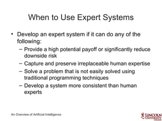 An Overview of Artificial Intelligence
When to Use Expert Systems
• Develop an expert system if it can do any of the
following:
– Provide a high potential payoff or significantly reduce
downside risk
– Capture and preserve irreplaceable human expertise
– Solve a problem that is not easily solved using
traditional programming techniques
– Develop a system more consistent than human
experts
 
