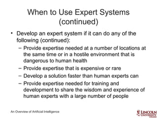 An Overview of Artificial Intelligence
When to Use Expert Systems
(continued)
• Develop an expert system if it can do any of the
following (continued):
– Provide expertise needed at a number of locations at
the same time or in a hostile environment that is
dangerous to human health
– Provide expertise that is expensive or rare
– Develop a solution faster than human experts can
– Provide expertise needed for training and
development to share the wisdom and experience of
human experts with a large number of people
 