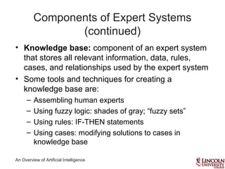 An Overview of Artificial Intelligence
Components of Expert Systems
(continued)
• Knowledge base: component of an expert system
that stores all relevant information, data, rules,
cases, and relationships used by the expert system
• Some tools and techniques for creating a
knowledge base are:
– Assembling human experts
– Using fuzzy logic: shades of gray; “fuzzy sets”
– Using rules: IF-THEN statements
– Using cases: modifying solutions to cases in
knowledge base
 