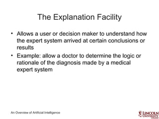An Overview of Artificial Intelligence
The Explanation Facility
• Allows a user or decision maker to understand how
the expert system arrived at certain conclusions or
results
• Example: allow a doctor to determine the logic or
rationale of the diagnosis made by a medical
expert system
 