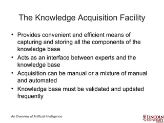 An Overview of Artificial Intelligence
The Knowledge Acquisition Facility
• Provides convenient and efficient means of
capturing and storing all the components of the
knowledge base
• Acts as an interface between experts and the
knowledge base
• Acquisition can be manual or a mixture of manual
and automated
• Knowledge base must be validated and updated
frequently
 