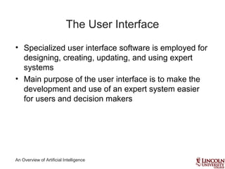 An Overview of Artificial Intelligence
The User Interface
• Specialized user interface software is employed for
designing, creating, updating, and using expert
systems
• Main purpose of the user interface is to make the
development and use of an expert system easier
for users and decision makers
 