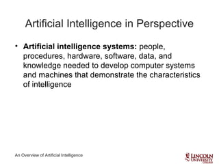 An Overview of Artificial Intelligence
Artificial Intelligence in Perspective
• Artificial intelligence systems: people,
procedures, hardware, software, data, and
knowledge needed to develop computer systems
and machines that demonstrate the characteristics
of intelligence
 