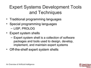 An Overview of Artificial Intelligence
Expert Systems Development Tools
and Techniques
• Traditional programming languages
• Special programming languages
– LISP, PROLOG
• Expert system shells
– Expert system shell is a collection of software
packages and tools used to design, develop,
implement, and maintain expert systems
• Off-the-shelf expert system shells
 