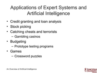 An Overview of Artificial Intelligence
Applications of Expert Systems and
Artificial Intelligence
• Credit granting and loan analysis
• Stock picking
• Catching cheats and terrorists
– Gambling casinos
• Budgeting
– Prototype testing programs
• Games
– Crossword puzzles
 