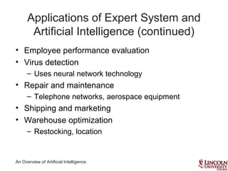 An Overview of Artificial Intelligence
Applications of Expert System and
Artificial Intelligence (continued)
• Employee performance evaluation
• Virus detection
– Uses neural network technology
• Repair and maintenance
– Telephone networks, aerospace equipment
• Shipping and marketing
• Warehouse optimization
– Restocking, location
 