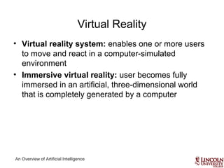 An Overview of Artificial Intelligence
Virtual Reality
• Virtual reality system: enables one or more users
to move and react in a computer-simulated
environment
• Immersive virtual reality: user becomes fully
immersed in an artificial, three-dimensional world
that is completely generated by a computer
 