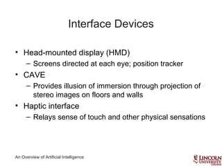 An Overview of Artificial Intelligence
Interface Devices
• Head-mounted display (HMD)
– Screens directed at each eye; position tracker
• CAVE
– Provides illusion of immersion through projection of
stereo images on floors and walls
• Haptic interface
– Relays sense of touch and other physical sensations
 