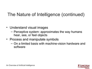 An Overview of Artificial Intelligence
The Nature of Intelligence (continued)
• Understand visual images
– Perceptive system: approximates the way humans
hear, see, or feel objects
• Process and manipulate symbols
– On a limited basis with machine-vision hardware and
software
 
