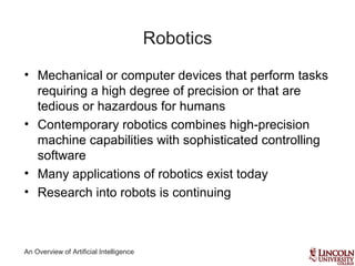 An Overview of Artificial Intelligence
Robotics
• Mechanical or computer devices that perform tasks
requiring a high degree of precision or that are
tedious or hazardous for humans
• Contemporary robotics combines high-precision
machine capabilities with sophisticated controlling
software
• Many applications of robotics exist today
• Research into robots is continuing
 