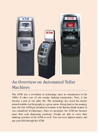 An Overview on Automated Teller
Machines
The ATM was a revolution in technology since its introduction in the
1960s. It takes care of our routine banking transactions. Now, it has
become a part of our daily life. The technology has eased the money
related troubles for the people to a great extent. Going back to the memory
lane, the first ATM got installed in London at the Barclay Bank branch. It
was considered revolutionary. Since its inception, the ATM has become
more than cash dispensing machines. People are able to carry their
banking activities in the ATM as well. You can even deposit money and
pay your bills through the ATM.
 