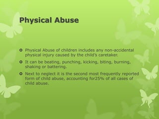 Physical Abuse
 Physical Abuse of children includes any non-accidental
physical injury caused by the child’s caretaker.
 It can be beating, punching, kicking, biting, burning,
shaking or battering.
 Next to neglect it is the second most frequently reported
form of child abuse, accounting for25% of all cases of
child abuse.
 