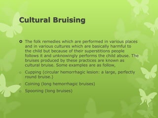 Cultural Bruising
 The folk remedies which are performed in various places
and in various cultures which are basically harmful to
the child but because of their superstitions people
follows it and unknowingly performs the child abuse. The
bruises produced by these practices are known as
cultural bruise. Some examples are as follow,
o Cupping (circular hemorrhagic lesion: a large, perfectly
round bruise.)
o Coining (long hemorrhagic bruises)
o Spooning (long bruises)
 