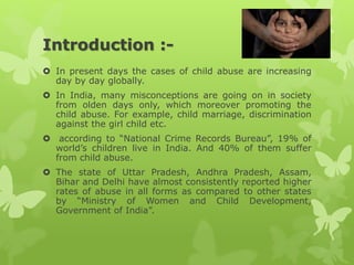 Introduction :-
 In present days the cases of child abuse are increasing
day by day globally.
 In India, many misconceptions are going on in society
from olden days only, which moreover promoting the
child abuse. For example, child marriage, discrimination
against the girl child etc.
 according to “National Crime Records Bureau”, 19% of
world’s children live in India. And 40% of them suffer
from child abuse.
 The state of Uttar Pradesh, Andhra Pradesh, Assam,
Bihar and Delhi have almost consistently reported higher
rates of abuse in all forms as compared to other states
by “Ministry of Women and Child Development,
Government of India”.
 