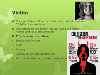 Victim
 One out of two children in India is sexually abused and
52.94% cases are boys
 Most offenders are family related, some are family
friends and least are strangers.
 Effects seen on victims,
• Emotionally broken
• Guilt
• Anxiety
• Preoccupation with genital area
• Functional disturbances like constipation
 