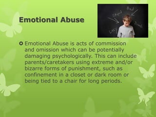 Emotional Abuse
 Emotional Abuse is acts of commission
and omission which can be potentially
damaging psychologically. This can include
parents/caretakers using extreme and/or
bizarre forms of punishment, such as
confinement in a closet or dark room or
being tied to a chair for long periods.
 
