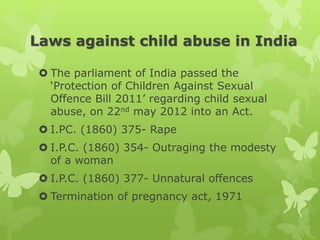 Laws against child abuse in India
 The parliament of India passed the
‘Protection of Children Against Sexual
Offence Bill 2011’ regarding child sexual
abuse, on 22nd may 2012 into an Act.
 I.PC. (1860) 375- Rape
 I.P.C. (1860) 354- Outraging the modesty
of a woman
 I.P.C. (1860) 377- Unnatural offences
 Termination of pregnancy act, 1971
 