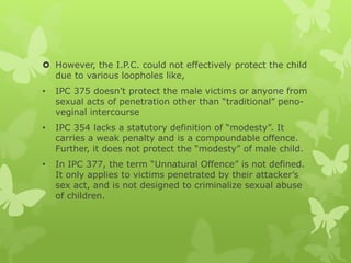  However, the I.P.C. could not effectively protect the child
due to various loopholes like,
• IPC 375 doesn’t protect the male victims or anyone from
sexual acts of penetration other than “traditional” peno-
veginal intercourse
• IPC 354 lacks a statutory definition of “modesty”. It
carries a weak penalty and is a compoundable offence.
Further, it does not protect the “modesty” of male child.
• In IPC 377, the term “Unnatural Offence” is not defined.
It only applies to victims penetrated by their attacker’s
sex act, and is not designed to criminalize sexual abuse
of children.
 