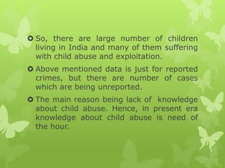  So, there are large number of children
living in India and many of them suffering
with child abuse and exploitation.
 Above mentioned data is just for reported
crimes, but there are number of cases
which are being unreported.
 The main reason being lack of knowledge
about child abuse. Hence, in present era
knowledge about child abuse is need of
the hour.
 
