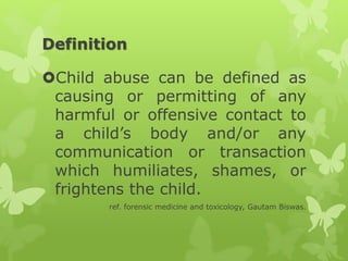 Definition
Child abuse can be defined as
causing or permitting of any
harmful or offensive contact to
a child’s body and/or any
communication or transaction
which humiliates, shames, or
frightens the child.
ref. forensic medicine and toxicology, Gautam Biswas.
 