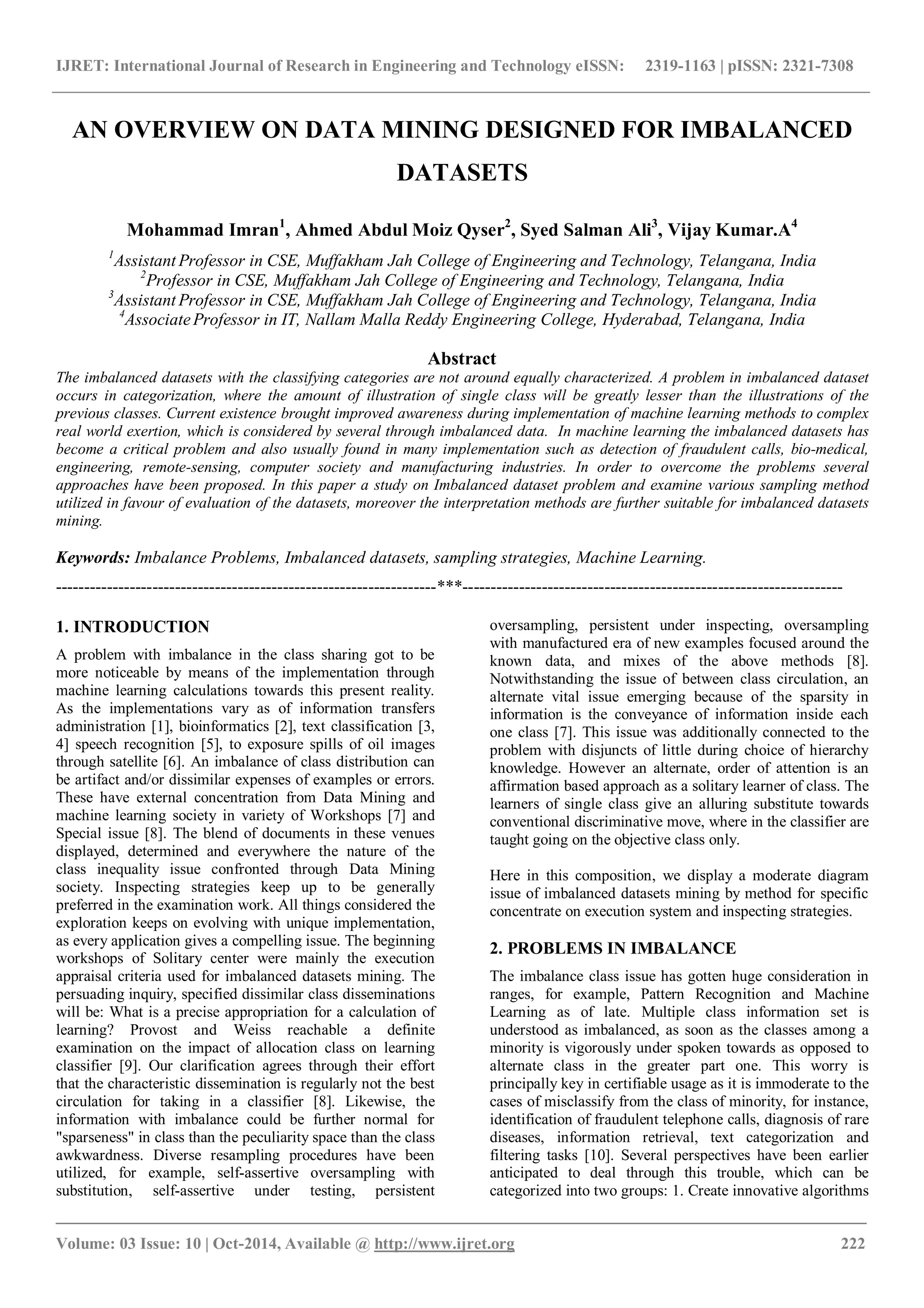 IJRET: International Journal of Research in Engineering and Technology eISSN: 2319-1163 | pISSN: 2321-7308 _______________________________________________________________________________________ Volume: 03 Issue: 10 | Oct-2014, Available @ http://www.ijret.org 222 AN OVERVIEW ON DATA MINING DESIGNED FOR IMBALANCED DATASETS Mohammad Imran1 , Ahmed Abdul Moiz Qyser2 , Syed Salman Ali3 , Vijay Kumar.A4 1 Assistant Professor in CSE, Muffakham Jah College of Engineering and Technology, Telangana, India 2 Professor in CSE, Muffakham Jah College of Engineering and Technology, Telangana, India 3 Assistant Professor in CSE, Muffakham Jah College of Engineering and Technology, Telangana, India 4 AssociateProfessor in IT, Nallam Malla Reddy Engineering College, Hyderabad, Telangana, India Abstract The imbalanced datasets with the classifying categories are not around equally characterized. A problem in imbalanced dataset occurs in categorization, where the amount of illustration of single class will be greatly lesser than the illustrations of the previous classes. Current existence brought improved awareness during implementation of machine learning methods to complex real world exertion, which is considered by several through imbalanced data. In machine learning the imbalanced datasets has become a critical problem and also usually found in many implementation such as detection of fraudulent calls, bio-medical, engineering, remote-sensing, computer society and manufacturing industries. In order to overcome the problems several approaches have been proposed. In this paper a study on Imbalanced dataset problem and examine various sampling method utilized in favour of evaluation of the datasets, moreover the interpretation methods are further suitable for imbalanced datasets mining. Keywords: Imbalance Problems, Imbalanced datasets, sampling strategies, Machine Learning. -------------------------------------------------------------------***------------------------------------------------------------------- 1. INTRODUCTION A problem with imbalance in the class sharing got to be more noticeable by means of the implementation through machine learning calculations towards this present reality. As the implementations vary as of information transfers administration [1], bioinformatics [2], text classification [3, 4] speech recognition [5], to exposure spills of oil images through satellite [6]. An imbalance of class distribution can be artifact and/or dissimilar expenses of examples or errors. These have external concentration from Data Mining and machine learning society in variety of Workshops [7] and Special issue [8]. The blend of documents in these venues displayed, determined and everywhere the nature of the class inequality issue confronted through Data Mining society. Inspecting strategies keep up to be generally preferred in the examination work. All things considered the exploration keeps on evolving with unique implementation, as every application gives a compelling issue. The beginning workshops of Solitary center were mainly the execution appraisal criteria used for imbalanced datasets mining. The persuading inquiry, specified dissimilar class disseminations will be: What is a precise appropriation for a calculation of learning? Provost and Weiss reachable a definite examination on the impact of allocation class on learning classifier [9]. Our clarification agrees through their effort that the characteristic dissemination is regularly not the best circulation for taking in a classifier [8]. Likewise, the information with imbalance could be further normal for "sparseness" in class than the peculiarity space than the class awkwardness. Diverse resampling procedures have been utilized, for example, self-assertive oversampling with substitution, self-assertive under testing, persistent oversampling, persistent under inspecting, oversampling with manufactured era of new examples focused around the known data, and mixes of the above methods [8]. Notwithstanding the issue of between class circulation, an alternate vital issue emerging because of the sparsity in information is the conveyance of information inside each one class [7]. This issue was additionally connected to the problem with disjuncts of little during choice of hierarchy knowledge. However an alternate, order of attention is an affirmation based approach as a solitary learner of class. The learners of single class give an alluring substitute towards conventional discriminative move, where in the classifier are taught going on the objective class only. Here in this composition, we display a moderate diagram issue of imbalanced datasets mining by method for specific concentrate on execution system and inspecting strategies. 2. PROBLEMS IN IMBALANCE The imbalance class issue has gotten huge consideration in ranges, for example, Pattern Recognition and Machine Learning as of late. Multiple class information set is understood as imbalanced, as soon as the classes among a minority is vigorously under spoken towards as opposed to alternate class in the greater part one. This worry is principally key in certifiable usage as it is immoderate to the cases of misclassify from the class of minority, for instance, identification of fraudulent telephone calls, diagnosis of rare diseases, information retrieval, text categorization and filtering tasks [10]. Several perspectives have been earlier anticipated to deal through this trouble, which can be categorized into two groups: 1. Create innovative algorithms 