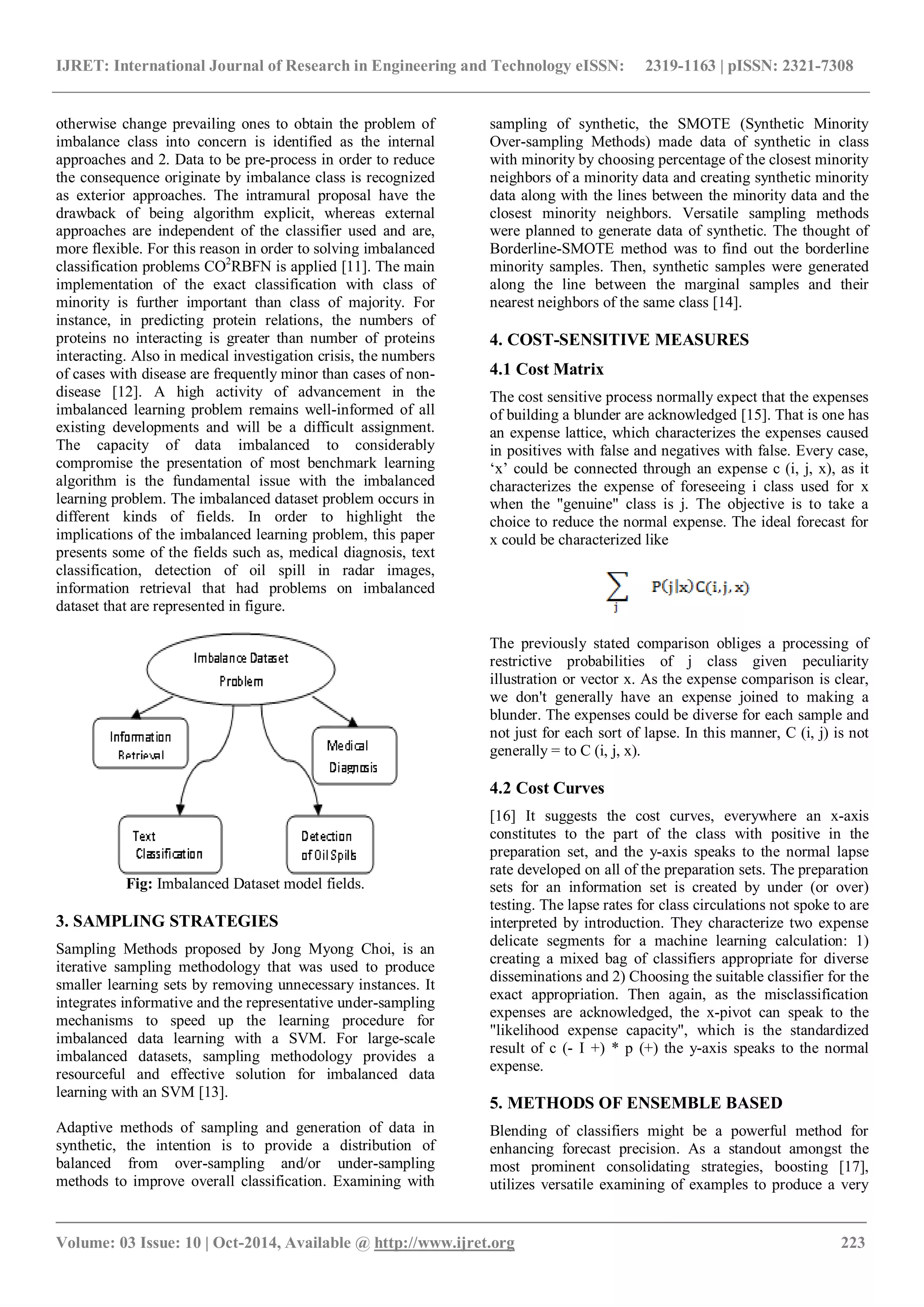 IJRET: International Journal of Research in Engineering and Technology eISSN: 2319-1163 | pISSN: 2321-7308 _______________________________________________________________________________________ Volume: 03 Issue: 10 | Oct-2014, Available @ http://www.ijret.org 223 otherwise change prevailing ones to obtain the problem of imbalance class into concern is identified as the internal approaches and 2. Data to be pre-process in order to reduce the consequence originate by imbalance class is recognized as exterior approaches. The intramural proposal have the drawback of being algorithm explicit, whereas external approaches are independent of the classifier used and are, more flexible. For this reason in order to solving imbalanced classification problems CO2 RBFN is applied [11]. The main implementation of the exact classification with class of minority is further important than class of majority. For instance, in predicting protein relations, the numbers of proteins no interacting is greater than number of proteins interacting. Also in medical investigation crisis, the numbers of cases with disease are frequently minor than cases of non- disease [12]. A high activity of advancement in the imbalanced learning problem remains well-informed of all existing developments and will be a difficult assignment. The capacity of data imbalanced to considerably compromise the presentation of most benchmark learning algorithm is the fundamental issue with the imbalanced learning problem. The imbalanced dataset problem occurs in different kinds of fields. In order to highlight the implications of the imbalanced learning problem, this paper presents some of the fields such as, medical diagnosis, text classification, detection of oil spill in radar images, information retrieval that had problems on imbalanced dataset that are represented in figure. Fig: Imbalanced Dataset model fields. 3. SAMPLING STRATEGIES Sampling Methods proposed by Jong Myong Choi, is an iterative sampling methodology that was used to produce smaller learning sets by removing unnecessary instances. It integrates informative and the representative under-sampling mechanisms to speed up the learning procedure for imbalanced data learning with a SVM. For large-scale imbalanced datasets, sampling methodology provides a resourceful and effective solution for imbalanced data learning with an SVM [13]. Adaptive methods of sampling and generation of data in synthetic, the intention is to provide a distribution of balanced from over-sampling and/or under-sampling methods to improve overall classification. Examining with sampling of synthetic, the SMOTE (Synthetic Minority Over-sampling Methods) made data of synthetic in class with minority by choosing percentage of the closest minority neighbors of a minority data and creating synthetic minority data along with the lines between the minority data and the closest minority neighbors. Versatile sampling methods were planned to generate data of synthetic. The thought of Borderline-SMOTE method was to find out the borderline minority samples. Then, synthetic samples were generated along the line between the marginal samples and their nearest neighbors of the same class [14]. 4. COST-SENSITIVE MEASURES 4.1 Cost Matrix The cost sensitive process normally expect that the expenses of building a blunder are acknowledged [15]. That is one has an expense lattice, which characterizes the expenses caused in positives with false and negatives with false. Every case, „x‟ could be connected through an expense c (i, j, x), as it characterizes the expense of foreseeing i class used for x when the "genuine" class is j. The objective is to take a choice to reduce the normal expense. The ideal forecast for x could be characterized like The previously stated comparison obliges a processing of restrictive probabilities of j class given peculiarity illustration or vector x. As the expense comparison is clear, we don't generally have an expense joined to making a blunder. The expenses could be diverse for each sample and not just for each sort of lapse. In this manner, C (i, j) is not generally = to C (i, j, x). 4.2 Cost Curves [16] It suggests the cost curves, everywhere an x-axis constitutes to the part of the class with positive in the preparation set, and the y-axis speaks to the normal lapse rate developed on all of the preparation sets. The preparation sets for an information set is created by under (or over) testing. The lapse rates for class circulations not spoke to are interpreted by introduction. They characterize two expense delicate segments for a machine learning calculation: 1) creating a mixed bag of classifiers appropriate for diverse disseminations and 2) Choosing the suitable classifier for the exact appropriation. Then again, as the misclassification expenses are acknowledged, the x-pivot can speak to the "likelihood expense capacity", which is the standardized result of c (- I +) * p (+) the y-axis speaks to the normal expense. 5. METHODS OF ENSEMBLE BASED Blending of classifiers might be a powerful method for enhancing forecast precision. As a standout amongst the most prominent consolidating strategies, boosting [17], utilizes versatile examining of examples to produce a very 