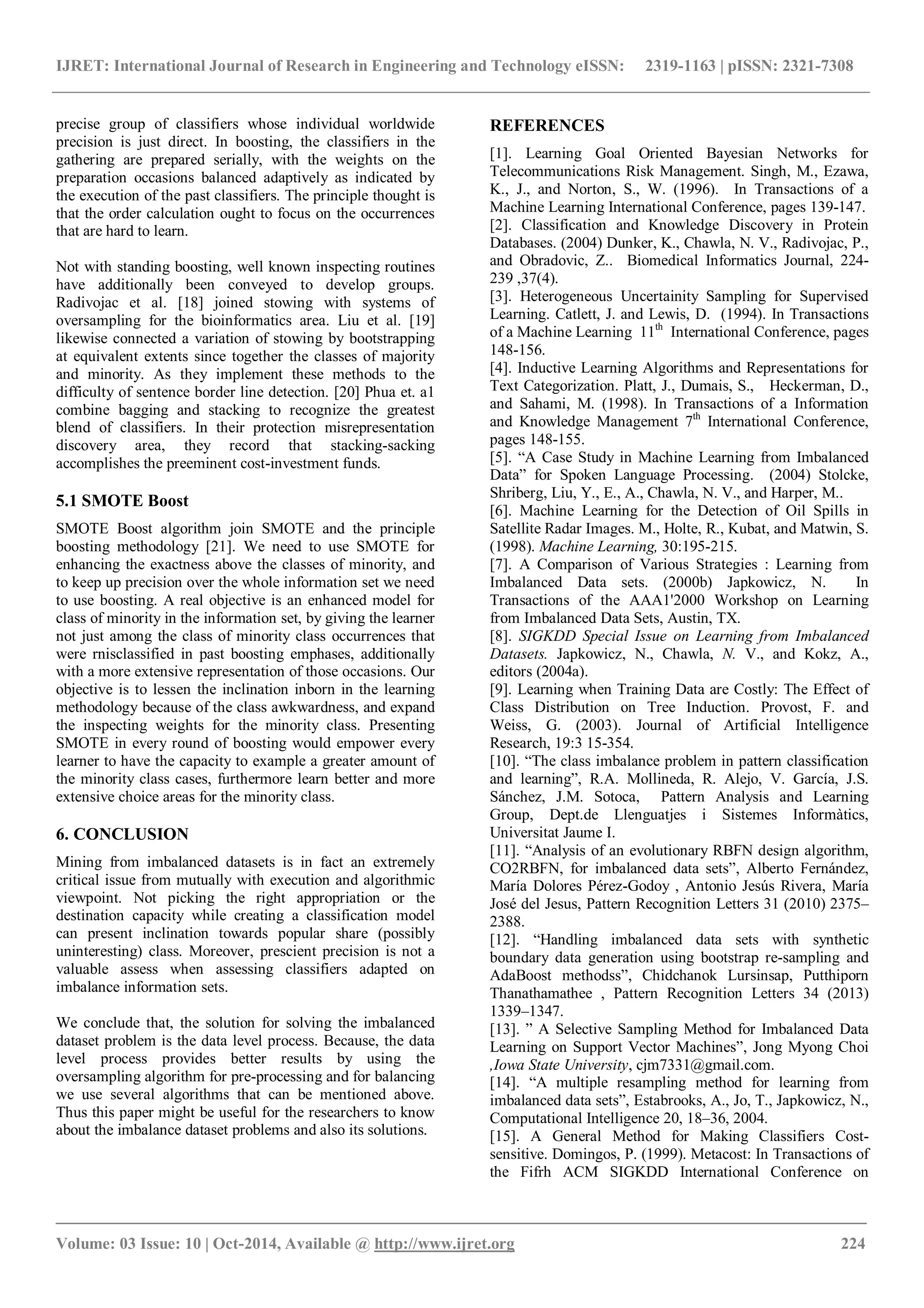 IJRET: International Journal of Research in Engineering and Technology eISSN: 2319-1163 | pISSN: 2321-7308 _______________________________________________________________________________________ Volume: 03 Issue: 10 | Oct-2014, Available @ http://www.ijret.org 224 precise group of classifiers whose individual worldwide precision is just direct. In boosting, the classifiers in the gathering are prepared serially, with the weights on the preparation occasions balanced adaptively as indicated by the execution of the past classifiers. The principle thought is that the order calculation ought to focus on the occurrences that are hard to learn. Not with standing boosting, well known inspecting routines have additionally been conveyed to develop groups. Radivojac et al. [18] joined stowing with systems of oversampling for the bioinformatics area. Liu et al. [19] likewise connected a variation of stowing by bootstrapping at equivalent extents since together the classes of majority and minority. As they implement these methods to the difficulty of sentence border line detection. [20] Phua et. a1 combine bagging and stacking to recognize the greatest blend of classifiers. In their protection misrepresentation discovery area, they record that stacking-sacking accomplishes the preeminent cost-investment funds. 5.1 SMOTE Boost SMOTE Boost algorithm join SMOTE and the principle boosting methodology [21]. We need to use SMOTE for enhancing the exactness above the classes of minority, and to keep up precision over the whole information set we need to use boosting. A real objective is an enhanced model for class of minority in the information set, by giving the learner not just among the class of minority class occurrences that were rnisclassified in past boosting emphases, additionally with a more extensive representation of those occasions. Our objective is to lessen the inclination inborn in the learning methodology because of the class awkwardness, and expand the inspecting weights for the minority class. Presenting SMOTE in every round of boosting would empower every learner to have the capacity to example a greater amount of the minority class cases, furthermore learn better and more extensive choice areas for the minority class. 6. CONCLUSION Mining from imbalanced datasets is in fact an extremely critical issue from mutually with execution and algorithmic viewpoint. Not picking the right appropriation or the destination capacity while creating a classification model can present inclination towards popular share (possibly uninteresting) class. Moreover, prescient precision is not a valuable assess when assessing classifiers adapted on imbalance information sets. We conclude that, the solution for solving the imbalanced dataset problem is the data level process. Because, the data level process provides better results by using the oversampling algorithm for pre-processing and for balancing we use several algorithms that can be mentioned above. Thus this paper might be useful for the researchers to know about the imbalance dataset problems and also its solutions. REFERENCES [1]. Learning Goal Oriented Bayesian Networks for Telecommunications Risk Management. Singh, M., Ezawa, K., J., and Norton, S., W. (1996). In Transactions of a Machine Learning International Conference, pages 139-147. [2]. Classification and Knowledge Discovery in Protein Databases. (2004) Dunker, K., Chawla, N. V., Radivojac, P., and Obradovic, Z.. Biomedical Informatics Journal, 224- 239 ,37(4). [3]. Heterogeneous Uncertainity Sampling for Supervised Learning. Catlett, J. and Lewis, D. (1994). In Transactions of a Machine Learning 11th International Conference, pages 148-156. [4]. Inductive Learning Algorithms and Representations for Text Categorization. Platt, J., Dumais, S., Heckerman, D., and Sahami, M. (1998). In Transactions of a Information and Knowledge Management 7th International Conference, pages 148-155. [5]. “A Case Study in Machine Learning from Imbalanced Data” for Spoken Language Processing. (2004) Stolcke, Shriberg, Liu, Y., E., A., Chawla, N. V., and Harper, M.. [6]. Machine Learning for the Detection of Oil Spills in Satellite Radar Images. M., Holte, R., Kubat, and Matwin, S. (1998). Machine Learning, 30:195-215. [7]. A Comparison of Various Strategies : Learning from Imbalanced Data sets. (2000b) Japkowicz, N. In Transactions of the AAA1'2000 Workshop on Learning from Imbalanced Data Sets, Austin, TX. [8]. SIGKDD Special Issue on Learning from Imbalanced Datasets. Japkowicz, N., Chawla, N. V., and Kokz, A., editors (2004a). [9]. Learning when Training Data are Costly: The Effect of Class Distribution on Tree Induction. Provost, F. and Weiss, G. (2003). Journal of Artificial Intelligence Research, 19:3 15-354. [10]. “The class imbalance problem in pattern classification and learning”, R.A. Mollineda, R. Alejo, V. García, J.S. Sánchez, J.M. Sotoca, Pattern Analysis and Learning Group, Dept.de Llenguatjes i Sistemes Informàtics, Universitat Jaume I. [11]. “Analysis of an evolutionary RBFN design algorithm, CO2RBFN, for imbalanced data sets”, Alberto Fernández, María Dolores Pérez-Godoy , Antonio Jesús Rivera, María José del Jesus, Pattern Recognition Letters 31 (2010) 2375– 2388. [12]. “Handling imbalanced data sets with synthetic boundary data generation using bootstrap re-sampling and AdaBoost methodss”, Chidchanok Lursinsap, Putthiporn Thanathamathee , Pattern Recognition Letters 34 (2013) 1339–1347. [13]. ” A Selective Sampling Method for Imbalanced Data Learning on Support Vector Machines”, Jong Myong Choi ,Iowa State University, cjm7331@gmail.com. [14]. “A multiple resampling method for learning from imbalanced data sets”, Estabrooks, A., Jo, T., Japkowicz, N., Computational Intelligence 20, 18–36, 2004. [15]. A General Method for Making Classifiers Cost- sensitive. Domingos, P. (1999). Metacost: In Transactions of the Fifrh ACM SIGKDD International Conference on 