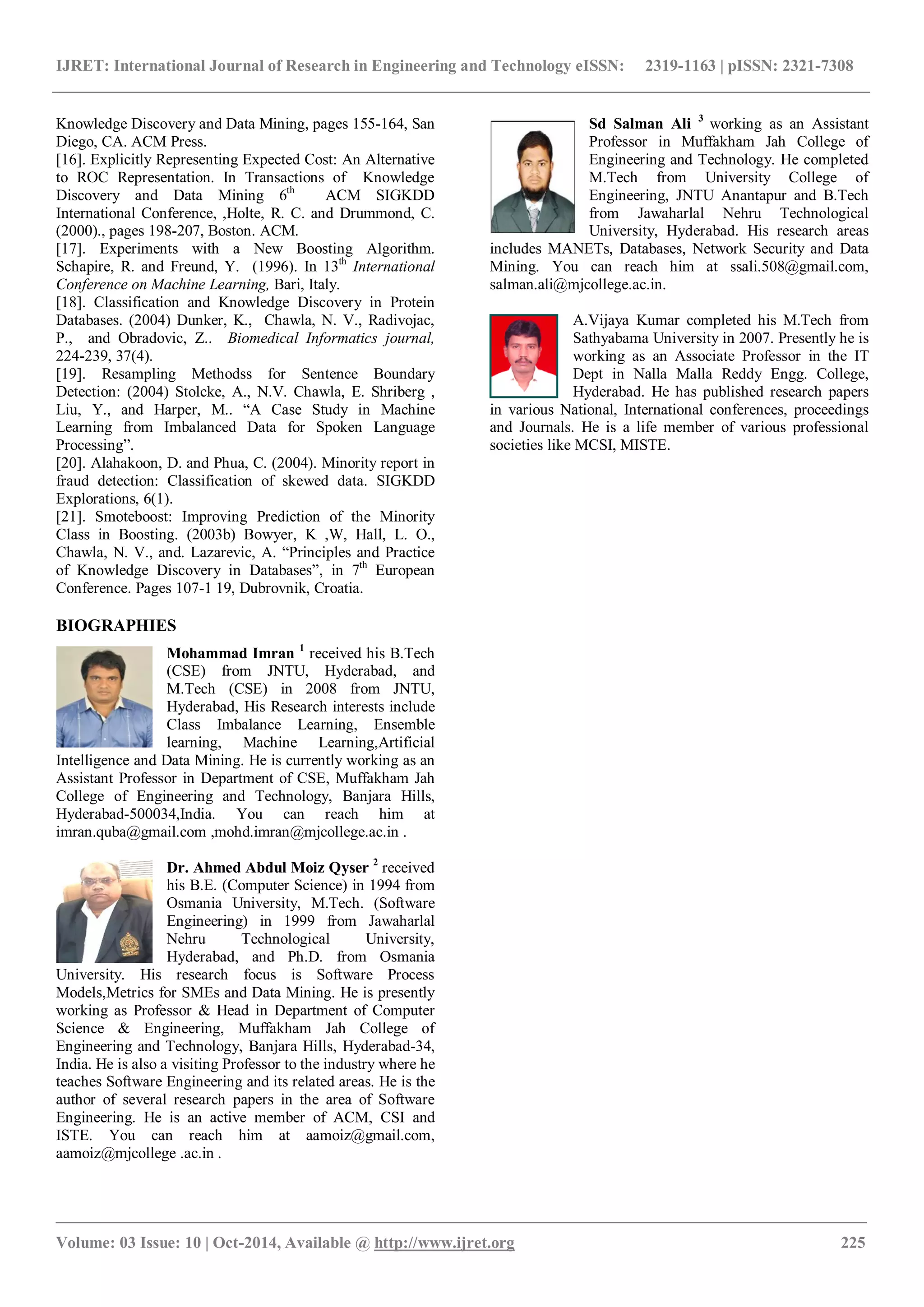 IJRET: International Journal of Research in Engineering and Technology eISSN: 2319-1163 | pISSN: 2321-7308 _______________________________________________________________________________________ Volume: 03 Issue: 10 | Oct-2014, Available @ http://www.ijret.org 225 Knowledge Discovery and Data Mining, pages 155-164, San Diego, CA. ACM Press. [16]. Explicitly Representing Expected Cost: An Alternative to ROC Representation. In Transactions of Knowledge Discovery and Data Mining 6th ACM SIGKDD International Conference, ,Holte, R. C. and Drummond, C. (2000)., pages 198-207, Boston. ACM. [17]. Experiments with a New Boosting Algorithm. Schapire, R. and Freund, Y. (1996). In 13th International Conference on Machine Learning, Bari, Italy. [18]. Classification and Knowledge Discovery in Protein Databases. (2004) Dunker, K., Chawla, N. V., Radivojac, P., and Obradovic, Z.. Biomedical Informatics journal, 224-239, 37(4). [19]. Resampling Methodss for Sentence Boundary Detection: (2004) Stolcke, A., N.V. Chawla, E. Shriberg , Liu, Y., and Harper, M.. “A Case Study in Machine Learning from Imbalanced Data for Spoken Language Processing”. [20]. Alahakoon, D. and Phua, C. (2004). Minority report in fraud detection: Classification of skewed data. SIGKDD Explorations, 6(1). [21]. Smoteboost: Improving Prediction of the Minority Class in Boosting. (2003b) Bowyer, K ,W, Hall, L. O., Chawla, N. V., and. Lazarevic, A. “Principles and Practice of Knowledge Discovery in Databases”, in 7th European Conference. Pages 107-1 19, Dubrovnik, Croatia. BIOGRAPHIES Mohammad Imran 1 received his B.Tech (CSE) from JNTU, Hyderabad, and M.Tech (CSE) in 2008 from JNTU, Hyderabad, His Research interests include Class Imbalance Learning, Ensemble learning, Machine Learning,Artificial Intelligence and Data Mining. He is currently working as an Assistant Professor in Department of CSE, Muffakham Jah College of Engineering and Technology, Banjara Hills, Hyderabad-500034,India. You can reach him at imran.quba@gmail.com ,mohd.imran@mjcollege.ac.in . Dr. Ahmed Abdul Moiz Qyser 2 received his B.E. (Computer Science) in 1994 from Osmania University, M.Tech. (Software Engineering) in 1999 from Jawaharlal Nehru Technological University, Hyderabad, and Ph.D. from Osmania University. His research focus is Software Process Models,Metrics for SMEs and Data Mining. He is presently working as Professor & Head in Department of Computer Science & Engineering, Muffakham Jah College of Engineering and Technology, Banjara Hills, Hyderabad-34, India. He is also a visiting Professor to the industry where he teaches Software Engineering and its related areas. He is the author of several research papers in the area of Software Engineering. He is an active member of ACM, CSI and ISTE. You can reach him at aamoiz@gmail.com, aamoiz@mjcollege .ac.in . Sd Salman Ali 3 working as an Assistant Professor in Muffakham Jah College of Engineering and Technology. He completed M.Tech from University College of Engineering, JNTU Anantapur and B.Tech from Jawaharlal Nehru Technological University, Hyderabad. His research areas includes MANETs, Databases, Network Security and Data Mining. You can reach him at ssali.508@gmail.com, salman.ali@mjcollege.ac.in. A.Vijaya Kumar completed his M.Tech from Sathyabama University in 2007. Presently he is working as an Associate Professor in the IT Dept in Nalla Malla Reddy Engg. College, Hyderabad. He has published research papers in various National, International conferences, proceedings and Journals. He is a life member of various professional societies like MCSI, MISTE. 