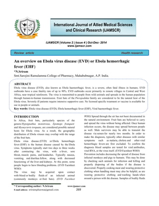 * Corresponding author: N.Sriram www.ijamscr.com
E-mail address: srirampharma@gmail.com 269
IJAMSCR |Volume 2 | Issue 4 | Oct-Dec- 2014
www.ijamscr.com
Review article Health research
An overview on Ebola virus disease (EVD) or Ebola hemorrhagic
fever (EHF)
*N.Sriram1
, Ch.Rajendra Prasad2
1
Smt.Sarojini Ramulamma College of Pharmacy, Mahabubnagar, A.P. India.
2
HOD, Dept. Nephrology, Andhra Medical College, Visakapatnam, A.P, India.
ABSTRACT
Ebola virus disease (EVD), also known as Ebola haemorrhagic fever, is a severe, often fatal illness in humans. EVD
outbreaks have a case fatality rate of up to 90%. EVD outbreaks occur primarily in remote villages in Central and West
Africa, near tropical rainforests. The virus is transmitted to people from wild animals and spreads in the human population
through human-to-human transmission. Fruit bats of the Pteropodidae family are considered to be the natural host of the
Ebola virus. Severely ill patients require intensive supportive care. No licensed specific treatment or vaccine is available for
use in people or animals.
Key words: Ebola virus disease (EVD), Ebola hemorrhagic fever (EHF), Viral haemorrhagic fever.
INTRODUCTION
In Africa, fruit bats, particularly species of the
genera Hypsignathus monstrosus, Epomops franqueti
and Myonycteris torquata, are considered possible natural
hosts for Ebola virus. As a result, the geographic
distribution of Ebola viruses may overlap with the range
of the fruit bats.
Ebola virus disease (EVD) or Ebola hemorrhagic
fever (EHF) is the human disease caused by the Ebola
virus. Symptoms typically start two days to three weeks
after contracting the virus, with a fever, sore
throat, muscle pains, and headaches. Typically nausea,
vomiting, and diarrhea follow, along with decreased
functioning of the liver and kidneys. At this point, some
people begin to have bleeding problems. (EVD Factsheet
WHO)
The virus may be acquired upon contact
with blood or bodily fluids of an infected animal
(commonly monkeys or fruit bats). (EVD Factsheet
WHO) Spread through the air has not been documented in
the natural environment. Fruit bats are believed to carry
and spread the virus without being affected. Once human
infection occurs, the disease may spread between people
as well. Male survivors may be able to transmit the
disease via semen for nearly two months. In order to
make the diagnosis, typically other diseases with similar
symptoms such as malaria, cholera and other viral
hemorrhagic fevers are first excluded. To confirm the
diagnosis blood samples are tested for viral antibodies,
viral RNA, or the virus itself. (EVD Factsheet WHO)
Prevention includes decreasing the spread of disease from
infected monkeys and pigs to humans. This may be done
by checking such animals for infection and killing and
properly disposing of the bodies if the disease is
discovered. Properly cooking meat and wearing protective
clothing when handling meat may also be helpful, as are
International Journal of Allied Medical Sciences
and Clinical Research (IJAMSCR)
 
