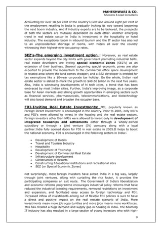 MAHESHWARI & CO.
Advocates & Legal Consultants
Accounting for over 10 per cent of the country's GDP and around eight per cent of
the employment retailing in India is gradually inching its way toward becoming
the next boom industry. And if industry experts are to be believed, the prospects
of both the sectors are mutually dependent on each other. Another emerging
trend in real estate sector in India is investment in the hospitality or hotel
industry. The exceptional boom in inbound tourism and the IT sector has also led
to an unprecedented shortage of rooms, with hotels all over the country
witnessing their highest-ever occupancy rates.
SEZ’s-The emerging investment option : Moreover, as real estate
sector expands beyond the city limits with government promoting industrial belts,
real estate developers are eyeing special economic zones (SEZ’s) as an
extension of their business. Several upcoming special economic zones are also
expected to provide the momentum to the commercial office space development
in related area where the land comes cheaper; and a SEZ developer is entitled for
tax exemptions like a 10-year corporate tax holiday. On the whole, Indian real
estate sector is slated to mark the growth to $40-50 billion in the next five years.
Also, India is witnessing developments of hi tech cities, a trend that has been
embraced by most Indian cities. Further, India's improving image, as a corporate
base for Asian markets and strong growth opportunities in emerging sectors such
as financial services, pharmaceuticals, telecommunications, and biotechnology
will also boost demand and broaden the occupier base.
FDI-Inviting Real Estate Investments: FDI, popularly known as
Foreign Direct Investment is encouraged in the country. Prior to 2005, only NRI's
and PIO's were allowed to invest in the housing and the real estate sectors.
Foreign investors other than NRIs were allowed to invest only in development of
integrated townships and settlements either through a wholly-owned
subsidiary or through a joint venture (JV) company along with a local
partner.India fully opened doors for FDI in real estate in 2005.It helps to boost
the national economy. FDI is encouraged in the following sectors in India:-
• Development of Hotels
• Travel and Tourism Industry
• Hospitality
• Development of Township
• Development of Commercial Real Estate
• Infrastructure development
• Construction of Resorts
• Constructing Educational institutions and recreational sites
• SEZ (or Special Economic Zones)
9
Not surprisingly, most foreign investors have aimed India in a big way, largely
through joint ventures. Along with curtailing the risk factor, it provides the
participating companies an exit route. The Government of India's liberalization
and economic reforms programme encourages industrial policy reforms that have
reduced the industrial licensing requirements, removed restrictions on investment
and expansion, and facilitated easy access to foreign technology and FDI.
Increased inflow of investments arising out of flexible FDI policies is sure to have
a direct and positive impact on the real restate scenario of India. More
investments mean more job opportunities and more jobs means more workforces.
This has created a huge demand and supply gap in housing in India. The booming
IT industry has also resulted in a large section of young investors who with high-
 