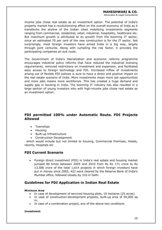 MAHESHWARI & CO.
Advocates & Legal Consultants
income jobs chose real estate as an investment option. The potential of India's
property market has a revolutionizing effect on the overall economy of India as it
transforms the skyline of the Indian cities mobilizing investments segments
ranging from commercial, residential, retail, industrial, hospitality, healthcare etc.
But maximum growth is attributed to its growth from the booming IT sector,
since an estimated 70 per cent of the new construction is for the IT sector. Not
surprisingly, most foreign investors have aimed India in a big way, largely
through joint ventures. Along with curtailing the risk factor, it provides the
participating companies an exit route.
The Government of India's liberalization and economic reforms programme
encourages industrial policy reforms that have reduced the industrial licensing
requirements, removed restrictions on investment and expansion, and facilitated
easy access to foreign technology and FDI. Increased inflow of investments
arising out of flexible FDI policies is sure to have a direct and positive impact on
the real estate scenario of India. More investments mean more job opportunities
and more jobs means more workforces. This has created a huge demand and
supply gap in housing in India. The booming IT industry has also resulted in a
large section of young investors who with high-income jobs chose real estate as
an investment option.
FDI permitted 100% under Automatic Route. FDI Projects
Allowed
• Townships
• Housing
• Built-up Infrastructure
• Construction Development
which would include but not limited to housing, Commercial Premises, Hotels,
resorts, Hospitals etc
FDI Current Scenario
• Foreign direct investment (FDI) in India's real estate and housing market
jumped 80 times between 2005 and 2010 from Rs Rs 171 crore to Rs
13,586 crore of the total 1,614 projects in which foreign investors have
put in money since 2005, 422 were cleared by the Reserve Bank of India's
Mumbai office, followed closely by 316 in Delhi
Guidelines for FDI Application in Indian Real Estate
Minimum Area
• In case of development of serviced housing plots, 10 hectares (25 acres)
• In case of construction-development projects, built-up area of 50,000 sq
m.
• In case of a combination project, any of the above two conditions
10
Investment
 