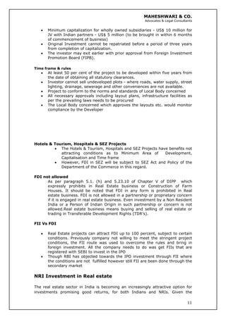 MAHESHWARI & CO.
Advocates & Legal Consultants
• Minimum capitalization for wholly owned subsidiaries - US$ 10 million for
JV with Indian partners - US$ 5 million (to be brought in within 6 months
of commencement of business)
• Original Investment cannot be repatriated before a period of three years
from completion of capitalization.
• The investor may exit earlier with prior approval from Foreign Investment
Promotion Board (FIPB).
Time frame & rules
• At least 50 per cent of the project to be developed within five years from
the date of obtaining all statutory clearances.
• Investor cannot sell undeveloped plots - where roads, water supply, street
lighting, drainage, sewerage and other conveniences are not available.
• Project to conform to the norms and standards of Local Body concerned
• All necessary approvals including layout plans, infrastructure facilities as
per the prevailing laws needs to be procured
• The Local Body concerned which approves the layouts etc. would monitor
compliance by the Developer
Hotels & Tourism, Hospitals & SEZ Projects
• The Hotels & Tourism, Hospitals and SEZ Projects have benefits not
attracting conditions as to Minimum Area of Development,
Capitalisation and Time frame
• However, FDI in SEZ will be subject to SEZ Act and Policy of the
Department of the Commerce in this regard.
FDI not allowed
As per paragraph 5.1. (h) and 5.23.10 of Chapter V of DIPP which
expressly prohibits in Real Estate business or Construction of Farm
Houses. It should be noted that FDI in any form is prohibited in Real
estate business. FDI is not allowed in a partnership or proprietary concern
if it is engaged in real estate business. Even investment by a Non Resident
India or a Person of Indian Origin in such partnership or concern is not
allowed.Real estate business means buying and selling of real estate or
trading in Transferable Development Rights (TDR’s).
FII Vs FDI
• Real Estate projects can attract FDI up to 100 percent, subject to certain
conditions. Previously company not willing to meet the stringent project
conditions, the FII route was used to overcome the rules and bring in
foreign investment. All the company needs to do was get FIIs that are
registered with SEBI to invest in the IPO
• Though RBI has objected towards the IPO investment through FII where
the conditions are not fulfilled however still FII are been done through the
secondary market
NRI Investment in Real estate
11
The real estate sector in India is becoming an increasingly attractive option for
investments promising good returns, for both Indians and NRIs. Given the
 