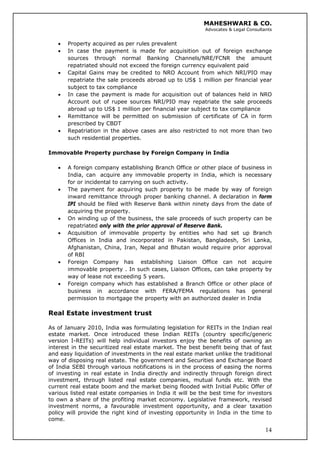 MAHESHWARI & CO.
Advocates & Legal Consultants
• Property acquired as per rules prevalent
• In case the payment is made for acquisition out of foreign exchange
sources through normal Banking Channels/NRE/FCNR the amount
repatriated should not exceed the foreign currency equivalent paid
• Capital Gains may be credited to NRO Account from which NRI/PIO may
repatriate the sale proceeds abroad up to US$ 1 million per financial year
subject to tax compliance
• In case the payment is made for acquisition out of balances held in NRO
Account out of rupee sources NRI/PIO may repatriate the sale proceeds
abroad up to US$ 1 million per financial year subject to tax compliance
• Remittance will be permitted on submission of certificate of CA in form
prescribed by CBDT
• Repatriation in the above cases are also restricted to not more than two
such residential properties.
Immovable Property purchase by Foreign Company in India
• A foreign company establishing Branch Office or other place of business in
India, can acquire any immovable property in India, which is necessary
for or incidental to carrying on such activity.
• The payment for acquiring such property to be made by way of foreign
inward remittance through proper banking channel. A declaration in form
IPI should be filed with Reserve Bank within ninety days from the date of
acquiring the property.
• On winding up of the business, the sale proceeds of such property can be
repatriated only with the prior approval of Reserve Bank.
• Acquisition of immovable property by entities who had set up Branch
Offices in India and incorporated in Pakistan, Bangladesh, Sri Lanka,
Afghanistan, China, Iran, Nepal and Bhutan would require prior approval
of RBI
• Foreign Company has establishing Liaison Office can not acquire
immovable property . In such cases, Liaison Offices, can take property by
way of lease not exceeding 5 years.
• Foreign company which has established a Branch Office or other place of
business in accordance with FERA/FEMA regulations has general
permission to mortgage the property with an authorized dealer in India
Real Estate investment trust
14
As of January 2010, India was formulating legislation for REITs in the Indian real
estate market. Once introduced these Indian REITs (country specific/generic
version I-REITs) will help individual investors enjoy the benefits of owning an
interest in the securitized real estate market. The best benefit being that of fast
and easy liquidation of investments in the real estate market unlike the traditional
way of disposing real estate. The government and Securities and Exchange Board
of India SEBI through various notifications is in the process of easing the norms
of investing in real estate in India directly and indirectly through foreign direct
investment, through listed real estate companies, mutual funds etc. With the
current real estate boom and the market being flooded with Initial Public Offer of
various listed real estate companies in India it will be the best time for investors
to own a share of the profiting market economy. Legislative framework, revised
investment norms, a favourable investment opportunity, and a clear taxation
policy will provide the right kind of investing opportunity in India in the time to
come.
 