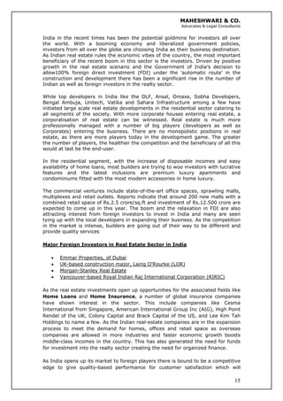 MAHESHWARI & CO.
Advocates & Legal Consultants
India in the recent times has been the potential goldmine for investors all over
the world. With a booming economy and liberalized government policies,
investors from all over the globe are choosing India as their business destination.
As Indian real estate rules the economic vibes of the country, the most important
beneficiary of the recent boom in this sector is the investors. Driven by positive
growth in the real estate scenario and the Government of India’s decision to
allow100% foreign direct investment (FDI) under the 'automatic route' in the
construction and development there has been a significant rise in the number of
Indian as well as foreign investors in the realty sector.
While top developers in India like the DLF, Ansal, Omaxe, Sobha Developers,
Bengal Ambuja, Unitech, Vatika and Sahara Infrastructure among a few have
initiated large scale real estate developments in the residential sector catering to
all segments of the society. With more corporate houses entering real estate, a
corporatisation of real estate can be witnessed. Real estate is much more
professionally managed with a number of big players (developers as well as
Corporates) entering the business. There are no monopolistic positions in real
estate, as there are more players today in the development game. The greater
the number of players, the healthier the competition and the beneficiary of all this
would at last be the end-user.
In the residential segment, with the increase of disposable incomes and easy
availability of home loans, most builders are trying to woo investors with lucrative
features and the latest inclusions are premium luxury apartments and
condominiums fitted with the most modern accessories in home luxury.
The commercial ventures include state-of-the-art office spaces, sprawling malls,
multiplexes and retail outlets. Reports indicate that around 200 new malls with a
combined retail space of Rs.2.5 crore/sq.ft and investment of Rs.12.500 crore are
expected to come up in this year. The boom and the relaxation in FDI are also
attracting interest from foreign investors to invest in India and many are seen
tying up with the local developers in expanding their business. As the competition
in the market is intense, builders are going out of their way to be different and
provide quality services
Major Foreign Investors in Real Estate Sector in India
• Emmar Properties, of Dubai
• UK-based construction major, Laing O'Rourke (LOR)
• Morgan-Stanley Real Estate
• Vancouver-based Royal Indian Raj International Corporation (RIRIC)
As the real estate investments open up opportunities for the associated fields like
Home Loans and Home Insurance, a number of global insurance companies
have shown interest in the sector. This include companies like Cesma
International from Singapore, American International Group Inc (AIG), High Point
Rendel of the UK, Colony Capital and Brack Capital of the US, and Lee Kim Tah
Holdings to name a few. As the Indian real-estate companies are in the expansion
process to meet the demand for homes, offices and retail space as overseas
companies are allowed in more industries and faster economic growth boosts
middle-class incomes in the country. This has also generated the need for funds
for investment into the realty sector creating the need for organized finance.
15
As India opens up its market to foreign players there is bound to be a competitive
edge to give quality-based performance for customer satisfaction which will
 