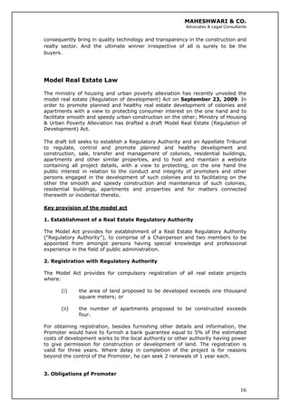 MAHESHWARI & CO.
Advocates & Legal Consultants
consequently bring in quality technology and transparency in the construction and
realty sector. And the ultimate winner irrespective of all is surely to be the
buyers.
Model Real Estate Law
The ministry of housing and urban poverty alleviation has recently unveiled the
model real estate (Regulation of development) Act on September 23, 2009. In
order to promote planned and healthy real estate development of colonies and
apartments with a view to protecting consumer interest on the one hand and to
facilitate smooth and speedy urban construction on the other; Ministry of Housing
& Urban Poverty Alleviation has drafted a draft Model Real Estate (Regulation of
Development) Act.
The draft bill seeks to establish a Regulatory Authority and an Appellate Tribunal
to regulate, control and promote planned and healthy development and
construction, sale, transfer and management of colonies, residential buildings,
apartments and other similar properties, and to host and maintain a website
containing all project details, with a view to protecting, on the one hand the
public interest in relation to the conduct and integrity of promoters and other
persons engaged in the development of such colonies and to facilitating on the
other the smooth and speedy construction and maintenance of such colonies,
residential buildings, apartments and properties and for matters connected
therewith or incidental thereto.
Key provision of the model act
1. Establishment of a Real Estate Regulatory Authority
The Model Act provides for establishment of a Real Estate Regulatory Authority
(“Regulatory Authority”), to comprise of a Chairperson and two members to be
appointed from amongst persons having special knowledge and professional
experience in the field of public administration.
2. Registration with Regulatory Authority
The Model Act provides for compulsory registration of all real estate projects
where:
(i) the area of land proposed to be developed exceeds one thousand
square meters; or
(ii) the number of apartments proposed to be constructed exceeds
four.
For obtaining registration, besides furnishing other details and information, the
Promoter would have to furnish a bank guarantee equal to 5% of the estimated
costs of development works to the local authority or other authority having power
to give permission for construction or development of land. The registration is
valid for three years. Where delay in completion of the project is for reasons
beyond the control of the Promoter, he can seek 2 renewals of 1 year each.
3. Obligations pf Promoter
16
 